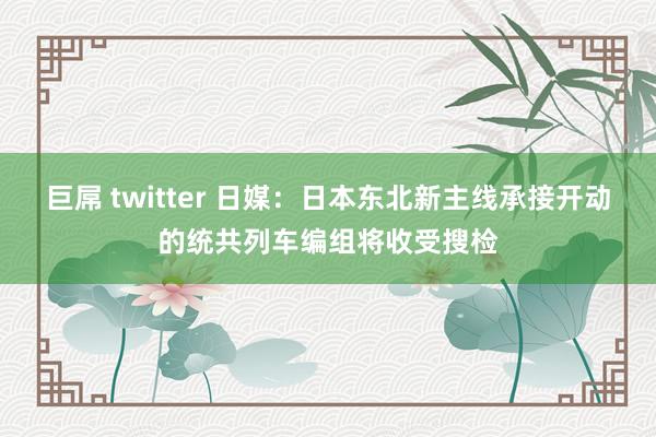 巨屌 twitter 日媒：日本东北新主线承接开动的统共列车编组将收受搜检