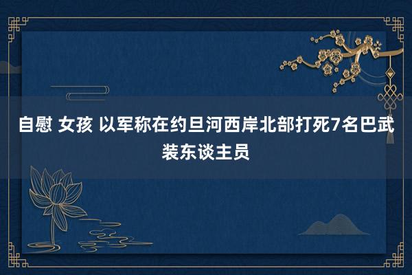 自慰 女孩 以军称在约旦河西岸北部打死7名巴武装东谈主员