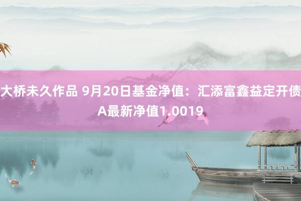 大桥未久作品 9月20日基金净值：汇添富鑫益定开债A最新净值1.0019