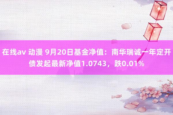 在线av 动漫 9月20日基金净值：南华瑞诚一年定开债发起最新净值1.0743，跌0.01%