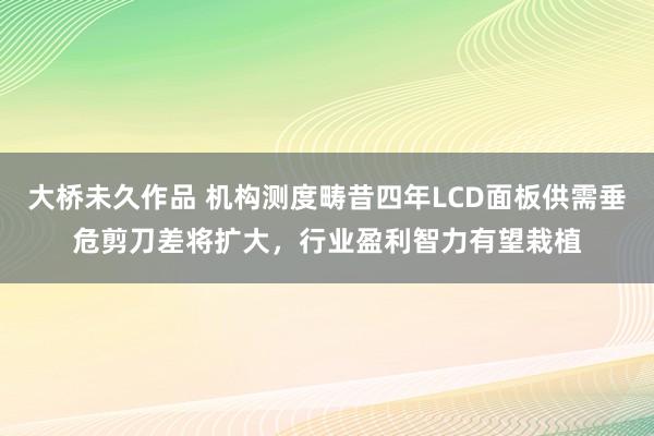 大桥未久作品 机构测度畴昔四年LCD面板供需垂危剪刀差将扩大，行业盈利智力有望栽植