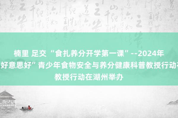 楠里 足交 “食扎养分开学第一课”--2024年“让成长更好意思好”青少年食物安全与养分健康科普教授行动在湖州举办