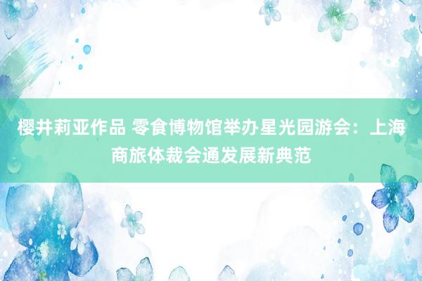 樱井莉亚作品 零食博物馆举办星光园游会：上海商旅体裁会通发展新典范