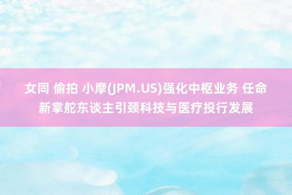 女同 偷拍 小摩(JPM.US)强化中枢业务 任命新掌舵东谈主引颈科技与医疗投行发展