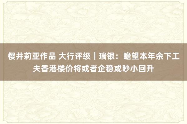 樱井莉亚作品 大行评级｜瑞银：瞻望本年余下工夫香港楼价将或者企稳或眇小回升