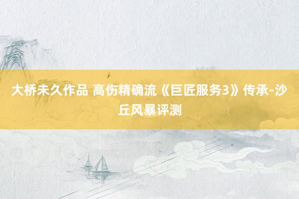 大桥未久作品 高伤精确流《巨匠服务3》传承-沙丘风暴评测