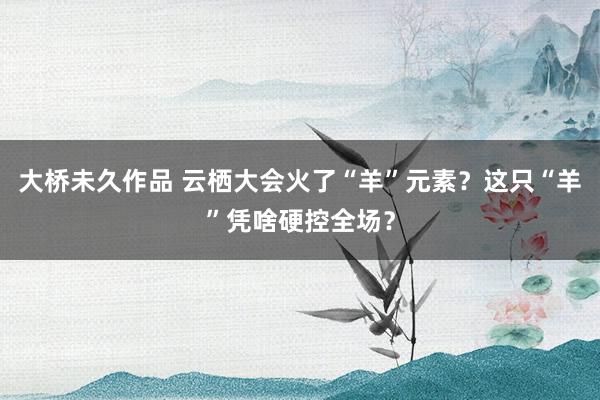 大桥未久作品 云栖大会火了“羊”元素？这只“羊”凭啥硬控全场？