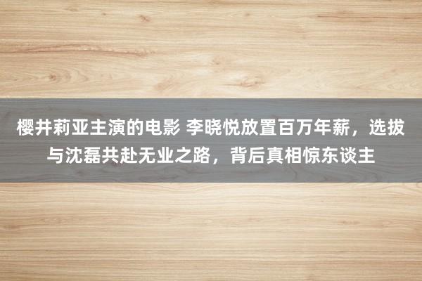 樱井莉亚主演的电影 李晓悦放置百万年薪，选拔与沈磊共赴无业之路，背后真相惊东谈主