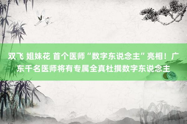 双飞 姐妹花 首个医师“数字东说念主”亮相！广东千名医师将有专属全真杜撰数字东说念主