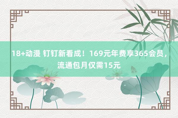 18+动漫 钉钉新看成！169元年费享365会员，流通包月仅需15元