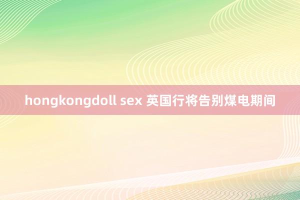 hongkongdoll sex 英国行将告别煤电期间