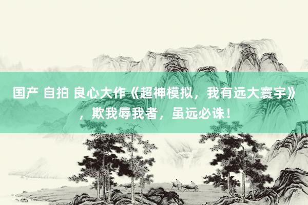 国产 自拍 良心大作《超神模拟，我有远大寰宇》，欺我辱我者，虽远必诛！