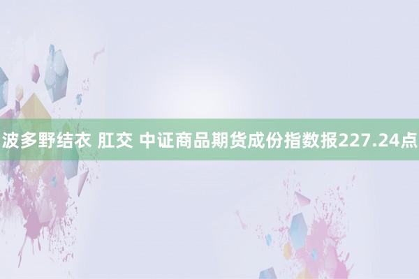 波多野结衣 肛交 中证商品期货成份指数报227.24点