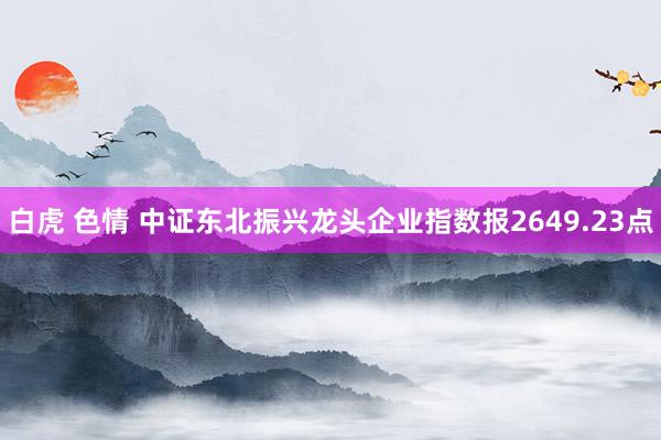 白虎 色情 中证东北振兴龙头企业指数报2649.23点