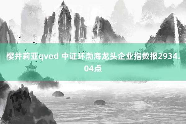 樱井莉亚qvod 中证环渤海龙头企业指数报2934.04点