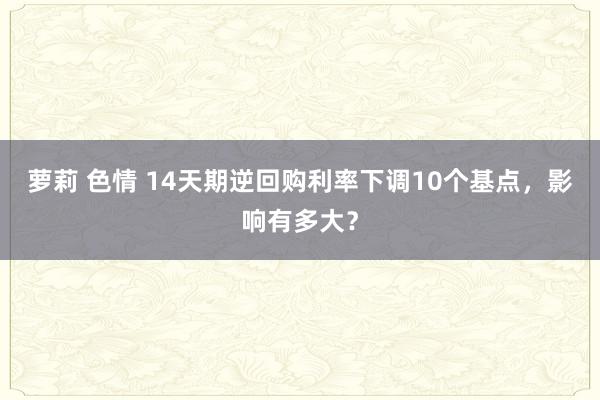 萝莉 色情 14天期逆回购利率下调10个基点，影响有多大？