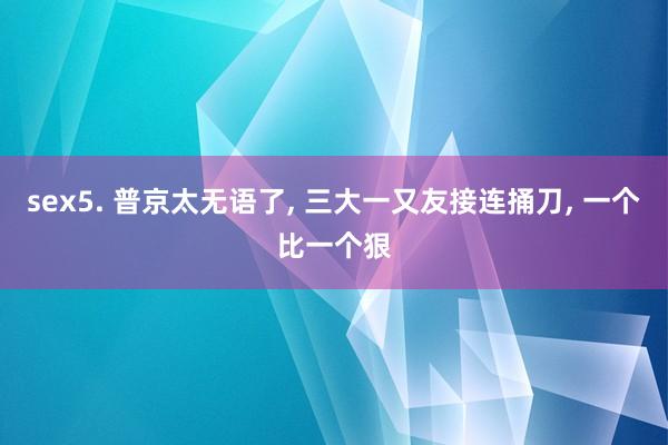 sex5. 普京太无语了， 三大一又友接连捅刀， 一个比一个狠