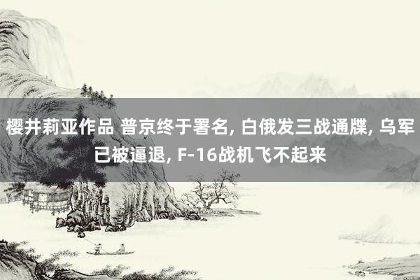 樱井莉亚作品 普京终于署名， 白俄发三战通牒， 乌军已被逼退， F-16战机飞不起来