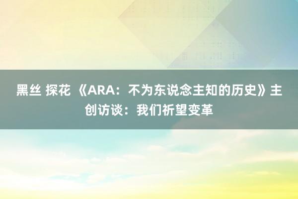 黑丝 探花 《ARA：不为东说念主知的历史》主创访谈：我们祈望变革