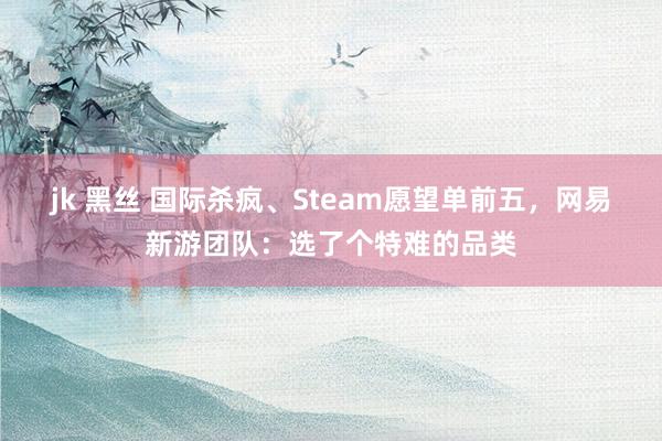 jk 黑丝 国际杀疯、Steam愿望单前五，网易新游团队：选了个特难的品类