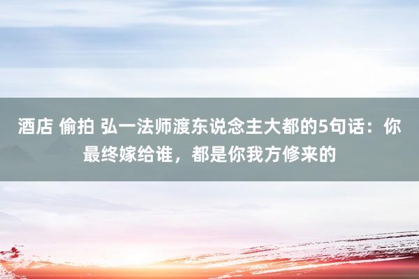 酒店 偷拍 弘一法师渡东说念主大都的5句话：你最终嫁给谁，都是你我方修来的