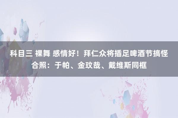 科目三 裸舞 感情好！拜仁众将插足啤酒节搞怪合照：于帕、金玟哉、戴维斯同框