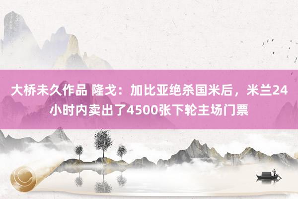 大桥未久作品 隆戈：加比亚绝杀国米后，米兰24小时内卖出了4500张下轮主场门票