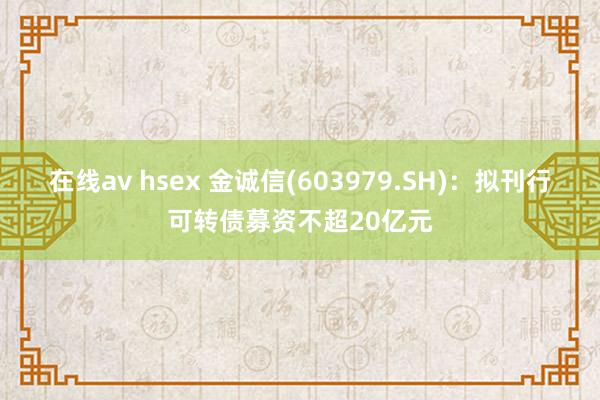 在线av hsex 金诚信(603979.SH)：拟刊行可转债募资不超20亿元