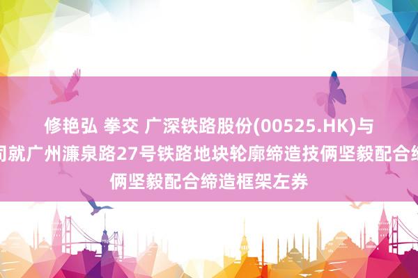 修艳弘 拳交 广深铁路股份(00525.HK)与置信置业公司就广州濂泉路27号铁路地块轮廓缔造技俩坚毅配合缔造框架左券