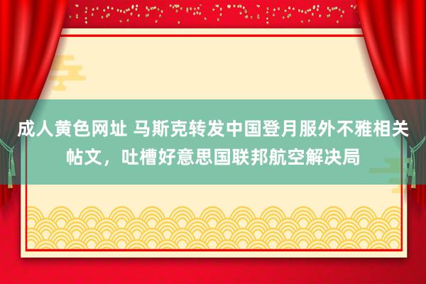 成人黄色网址 马斯克转发中国登月服外不雅相关帖文，吐槽好意思国联邦航空解决局