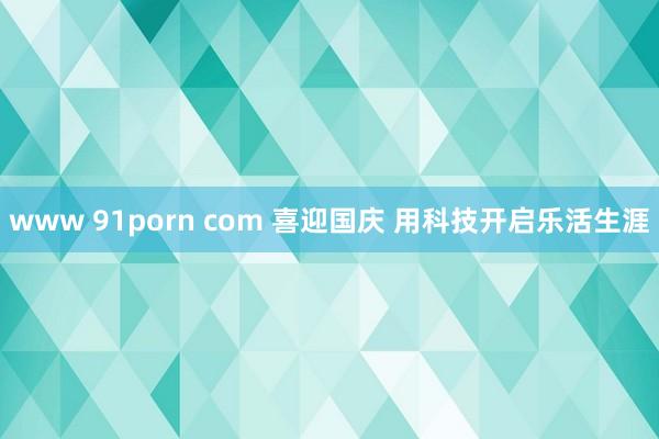 www 91porn com 喜迎国庆 用科技开启乐活生涯