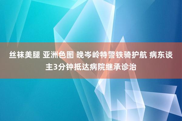 丝袜美腿 亚洲色图 晚岑岭特警铁骑护航 病东谈主3分钟抵达病院继承诊治