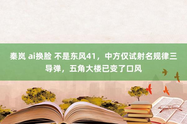 秦岚 ai换脸 不是东风41，中方仅试射名规律三导弹，五角大楼已变了口风