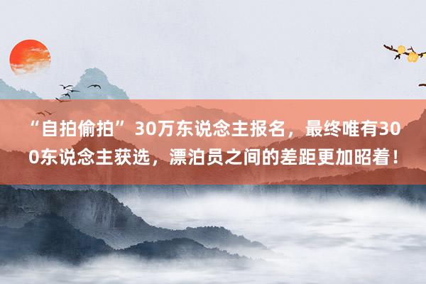 “自拍偷拍” 30万东说念主报名，最终唯有300东说念主获选，漂泊员之间的差距更加昭着！