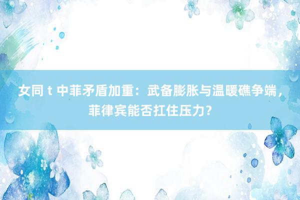 女同 t 中菲矛盾加重：武备膨胀与温暖礁争端，菲律宾能否扛住压力？