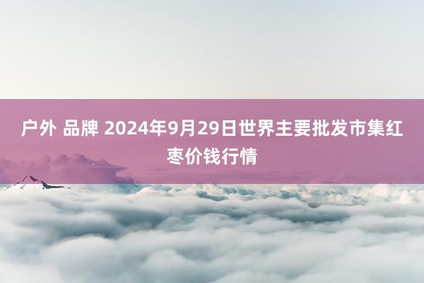 户外 品牌 2024年9月29日世界主要批发市集红枣价钱行情