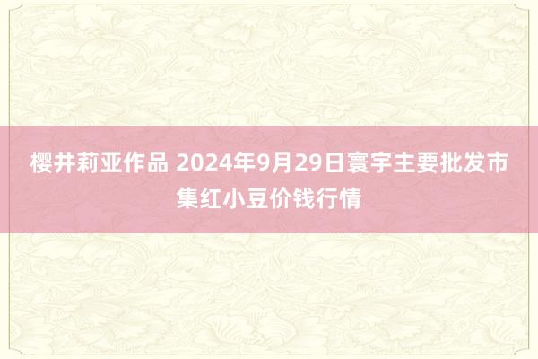 樱井莉亚作品 2024年9月29日寰宇主要批发市集红小豆价钱行情