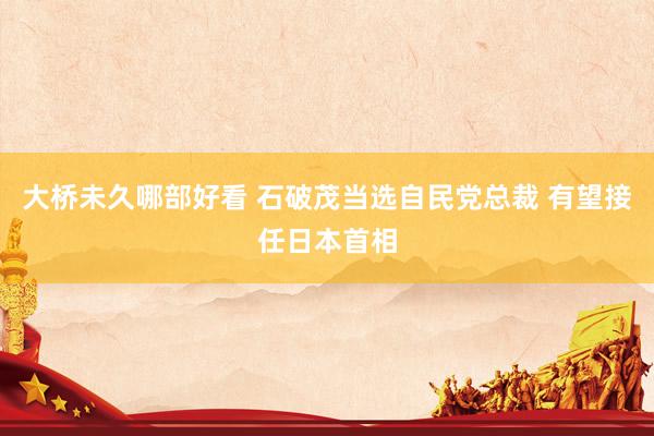 大桥未久哪部好看 石破茂当选自民党总裁 有望接任日本首相