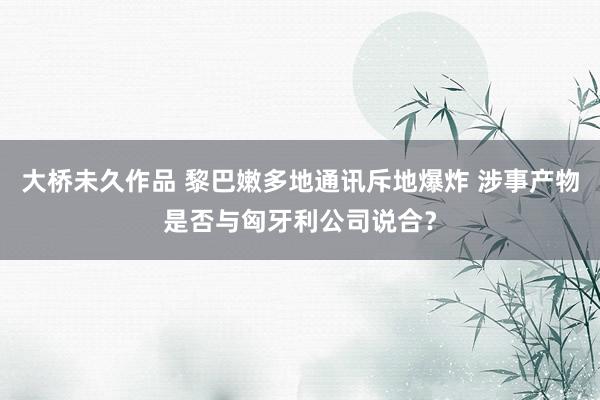 大桥未久作品 黎巴嫩多地通讯斥地爆炸 涉事产物是否与匈牙利公司说合？