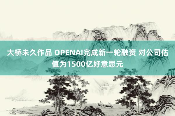 大桥未久作品 OPENAI完成新一轮融资 对公司估值为1500亿好意思元