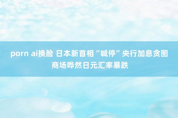 porn ai换脸 日本新首相“喊停”央行加息贪图 商场哗然日元汇率暴跌