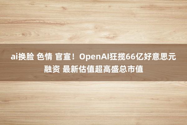 ai换脸 色情 官宣！OpenAI狂揽66亿好意思元融资 最新估值超高盛总市值