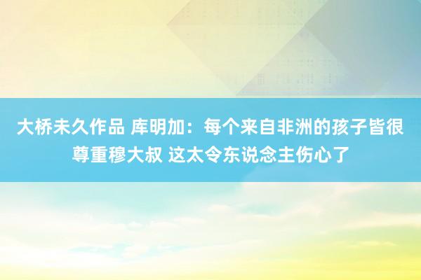 大桥未久作品 库明加：每个来自非洲的孩子皆很尊重穆大叔 这太令东说念主伤心了