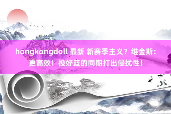 hongkongdoll 最新 新赛季主义？维金斯：更高效！投好篮的同期打出侵扰性！