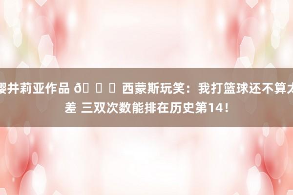 樱井莉亚作品 😀西蒙斯玩笑：我打篮球还不算太差 三双次数能排在历史第14！