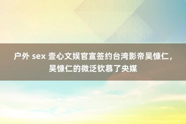 户外 sex 壹心文娱官宣签约台湾影帝吴慷仁，吴慷仁的微泛钦慕了央媒