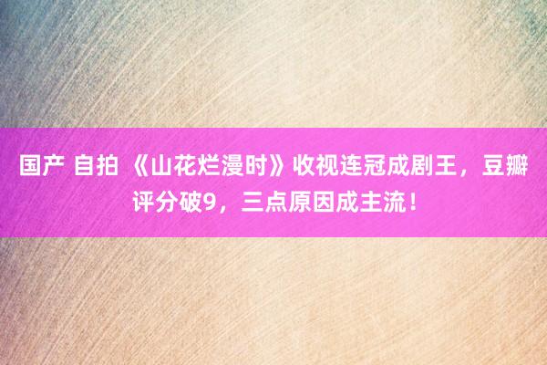 国产 自拍 《山花烂漫时》收视连冠成剧王，豆瓣评分破9，三点原因成主流！