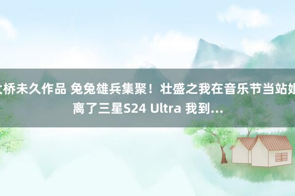 大桥未久作品 兔兔雄兵集聚！壮盛之我在音乐节当站姐：离了三星S24 Ultra 我到...