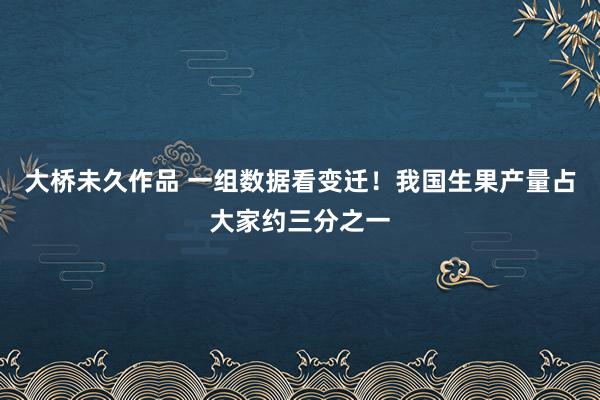 大桥未久作品 一组数据看变迁！我国生果产量占大家约三分之一