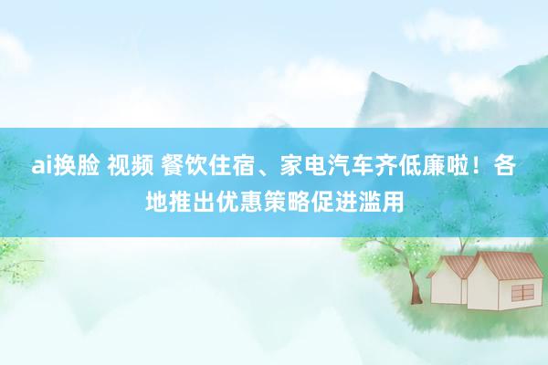 ai换脸 视频 餐饮住宿、家电汽车齐低廉啦！各地推出优惠策略促进滥用